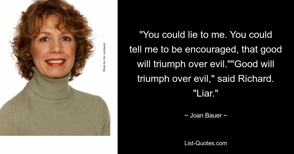 "You could lie to me. You could tell me to be encouraged, that good will triumph over evil.""Good will triumph over evil," said Richard. "Liar." — © Joan Bauer