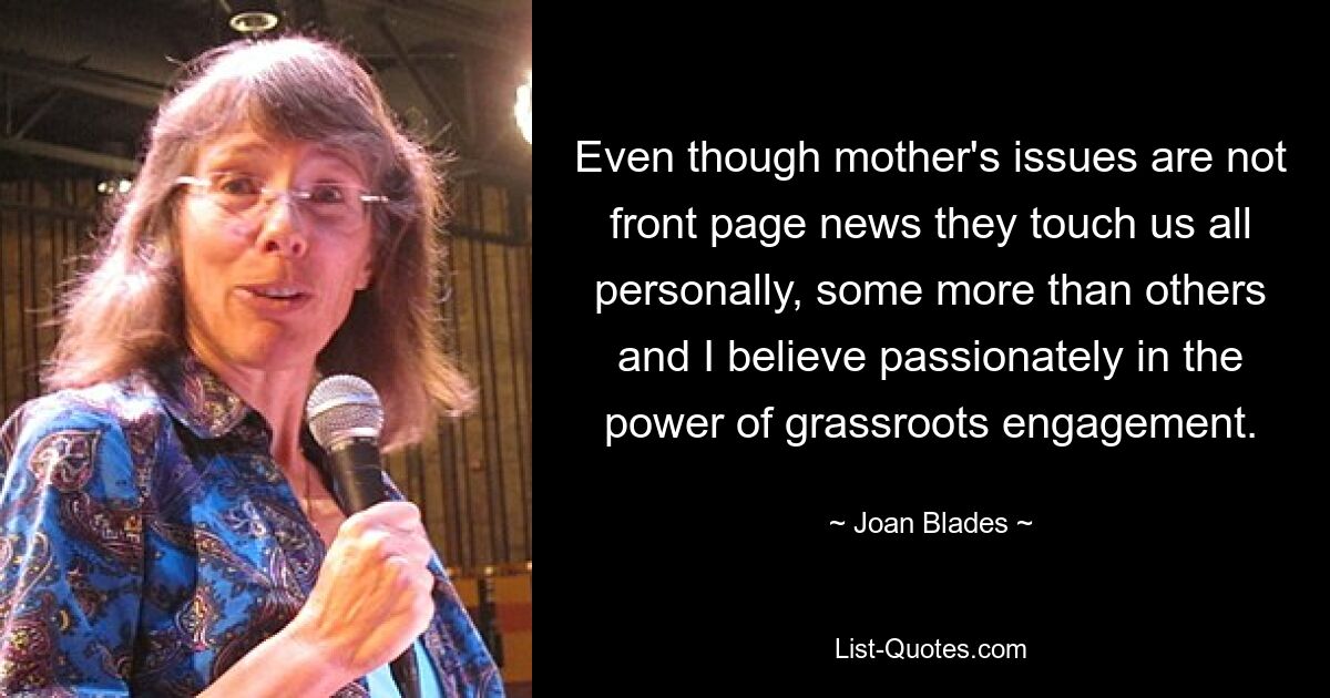 Even though mother's issues are not front page news they touch us all personally, some more than others and I believe passionately in the power of grassroots engagement. — © Joan Blades