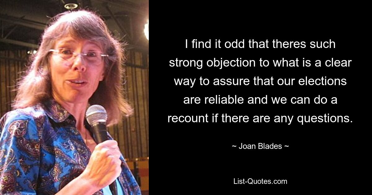 I find it odd that theres such strong objection to what is a clear way to assure that our elections are reliable and we can do a recount if there are any questions. — © Joan Blades