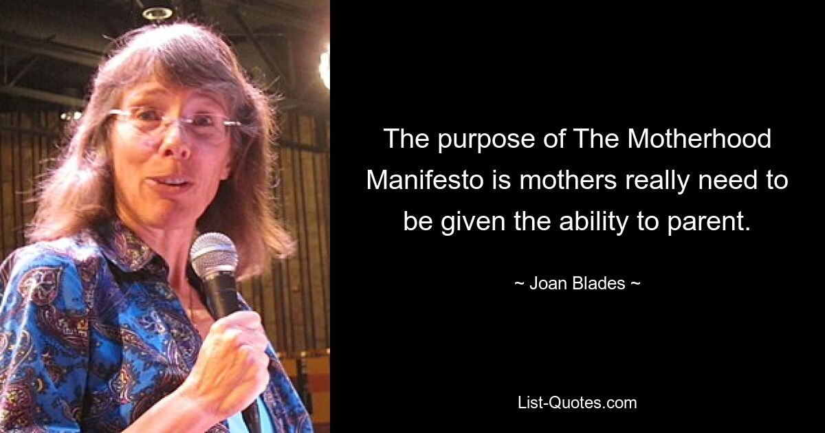 The purpose of The Motherhood Manifesto is mothers really need to be given the ability to parent. — © Joan Blades