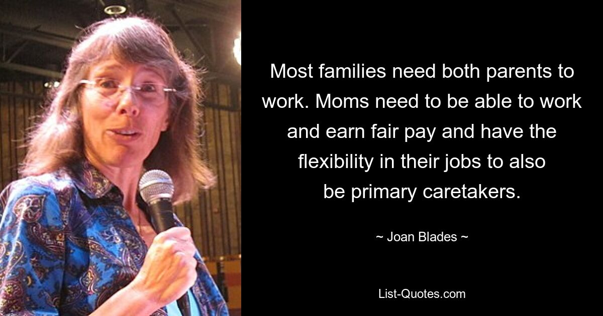 Most families need both parents to work. Moms need to be able to work and earn fair pay and have the flexibility in their jobs to also be primary caretakers. — © Joan Blades