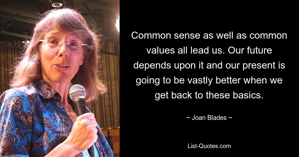 Common sense as well as common values all lead us. Our future depends upon it and our present is going to be vastly better when we get back to these basics. — © Joan Blades