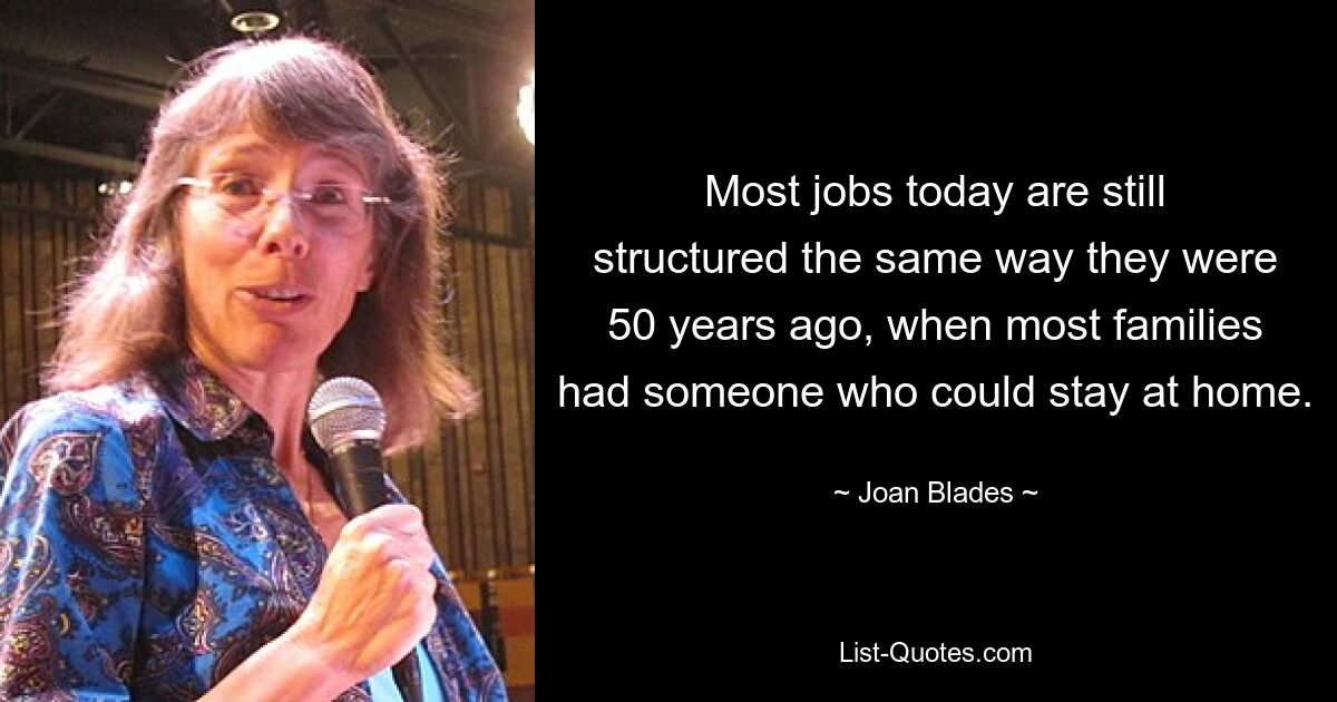 Most jobs today are still structured the same way they were 50 years ago, when most families had someone who could stay at home. — © Joan Blades