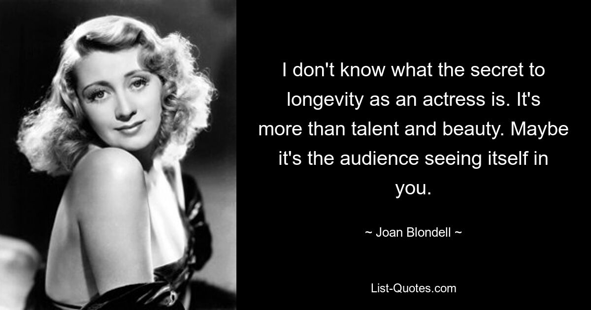 I don't know what the secret to longevity as an actress is. It's more than talent and beauty. Maybe it's the audience seeing itself in you. — © Joan Blondell