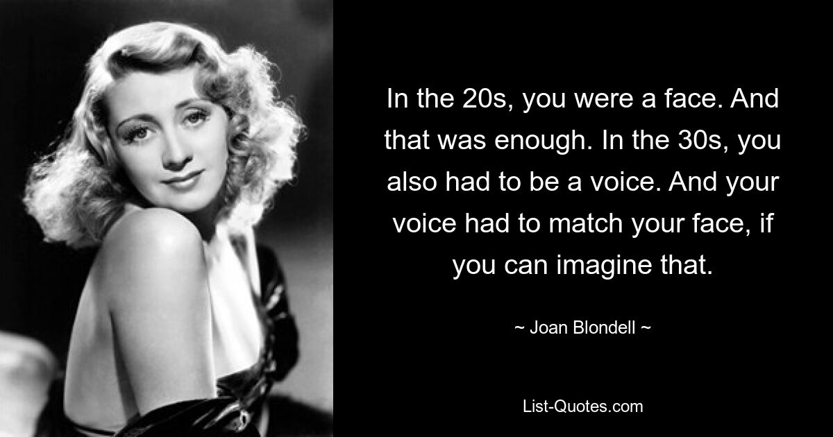 In the 20s, you were a face. And that was enough. In the 30s, you also had to be a voice. And your voice had to match your face, if you can imagine that. — © Joan Blondell