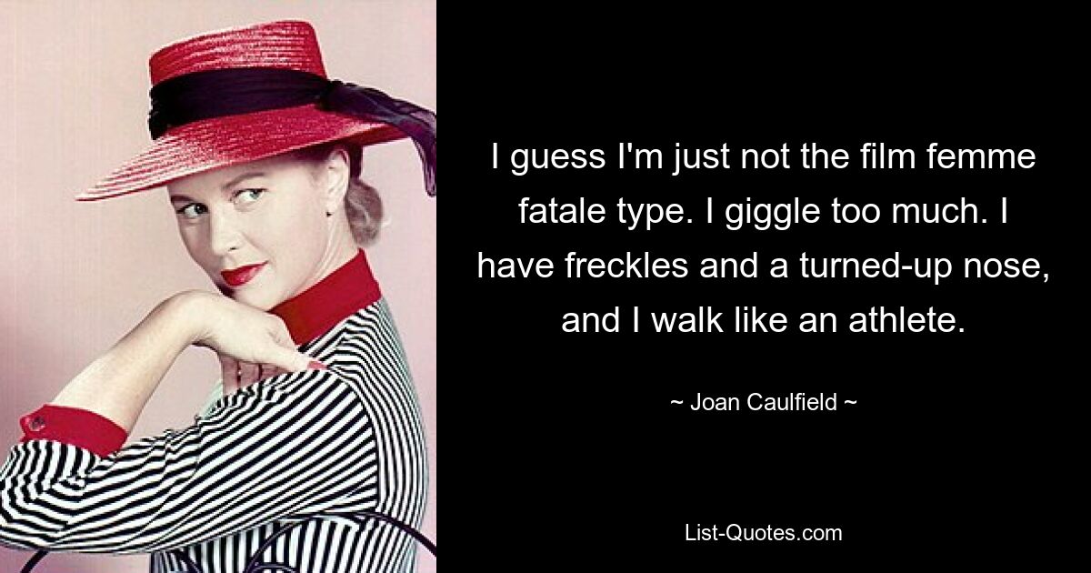 I guess I'm just not the film femme fatale type. I giggle too much. I have freckles and a turned-up nose, and I walk like an athlete. — © Joan Caulfield