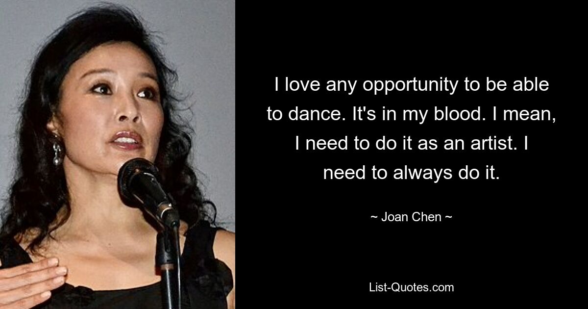 I love any opportunity to be able to dance. It's in my blood. I mean, I need to do it as an artist. I need to always do it. — © Joan Chen