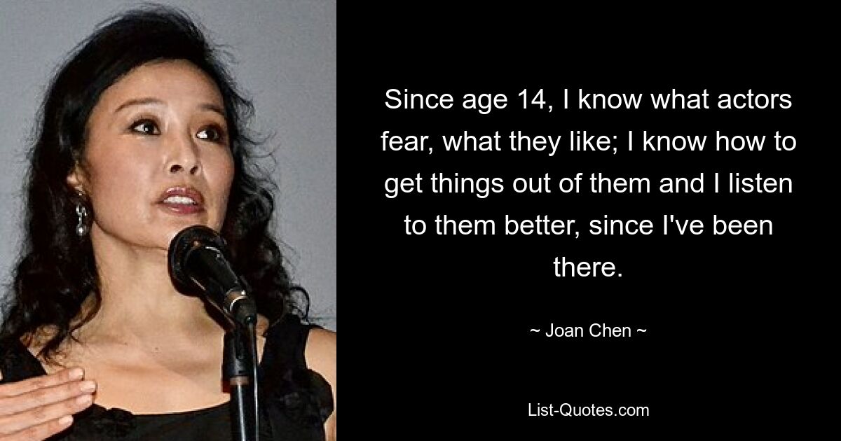 Since age 14, I know what actors fear, what they like; I know how to get things out of them and I listen to them better, since I've been there. — © Joan Chen