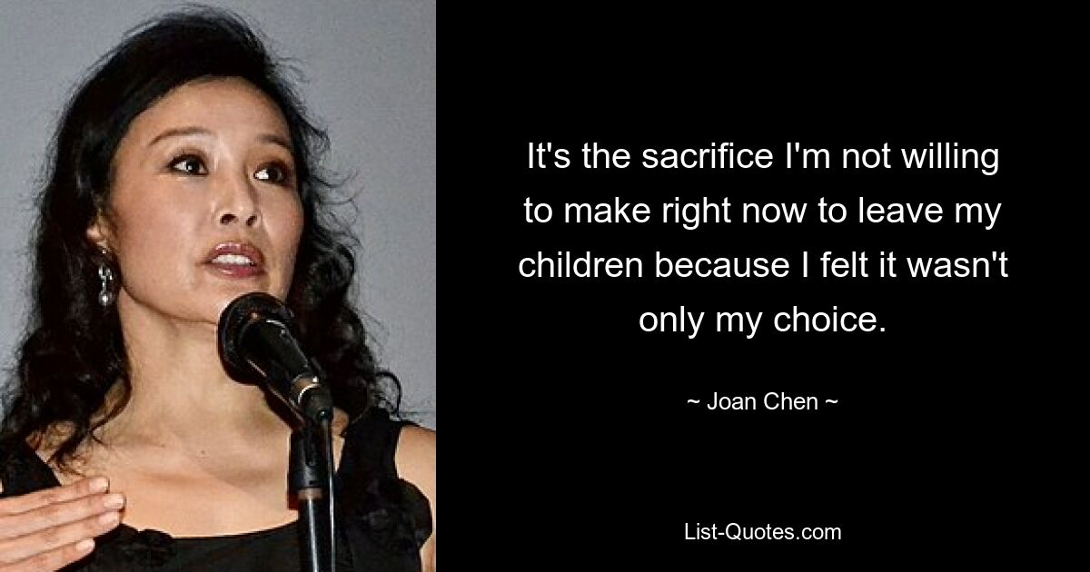 It's the sacrifice I'm not willing to make right now to leave my children because I felt it wasn't only my choice. — © Joan Chen