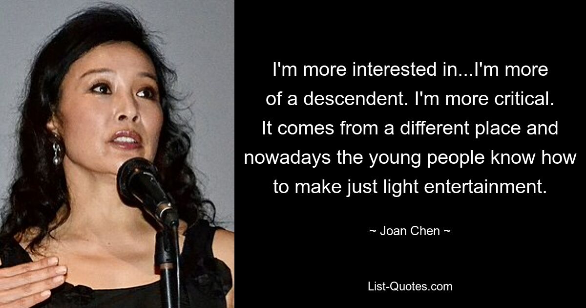 I'm more interested in...I'm more of a descendent. I'm more critical. It comes from a different place and nowadays the young people know how to make just light entertainment. — © Joan Chen