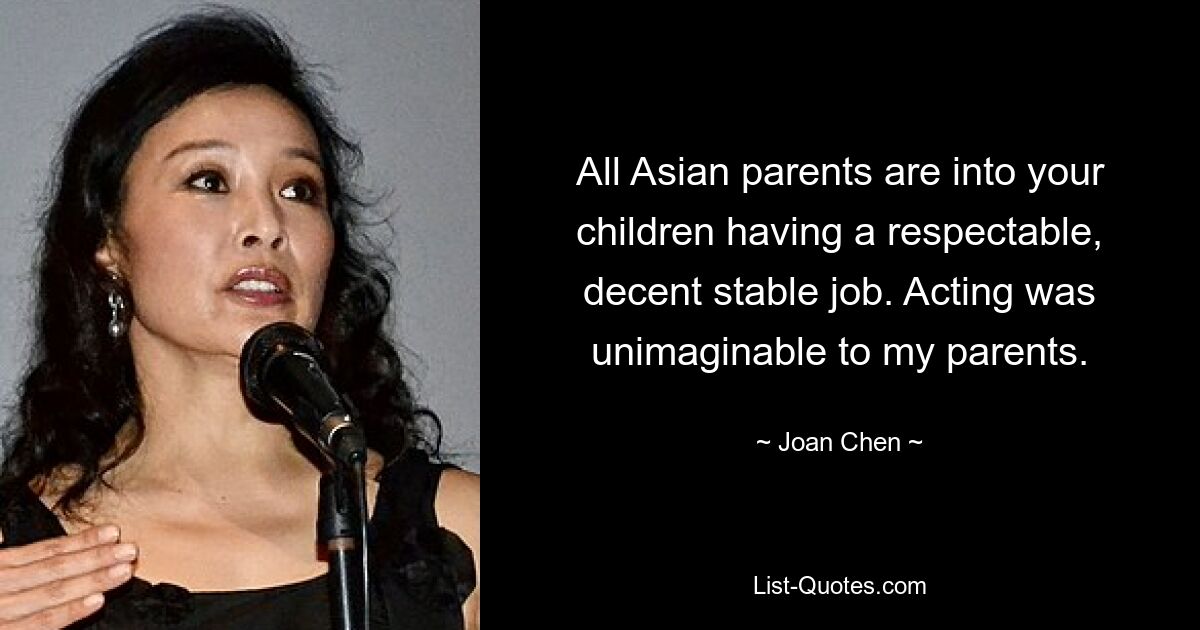 All Asian parents are into your children having a respectable, decent stable job. Acting was unimaginable to my parents. — © Joan Chen