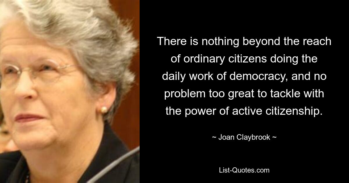 There is nothing beyond the reach of ordinary citizens doing the daily work of democracy, and no problem too great to tackle with the power of active citizenship. — © Joan Claybrook