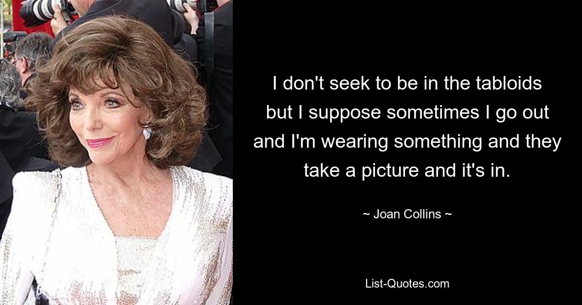 I don't seek to be in the tabloids but I suppose sometimes I go out and I'm wearing something and they take a picture and it's in. — © Joan Collins