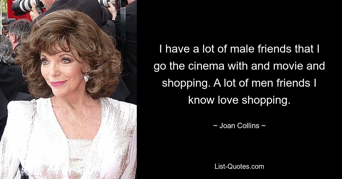 I have a lot of male friends that I go the cinema with and movie and shopping. A lot of men friends I know love shopping. — © Joan Collins