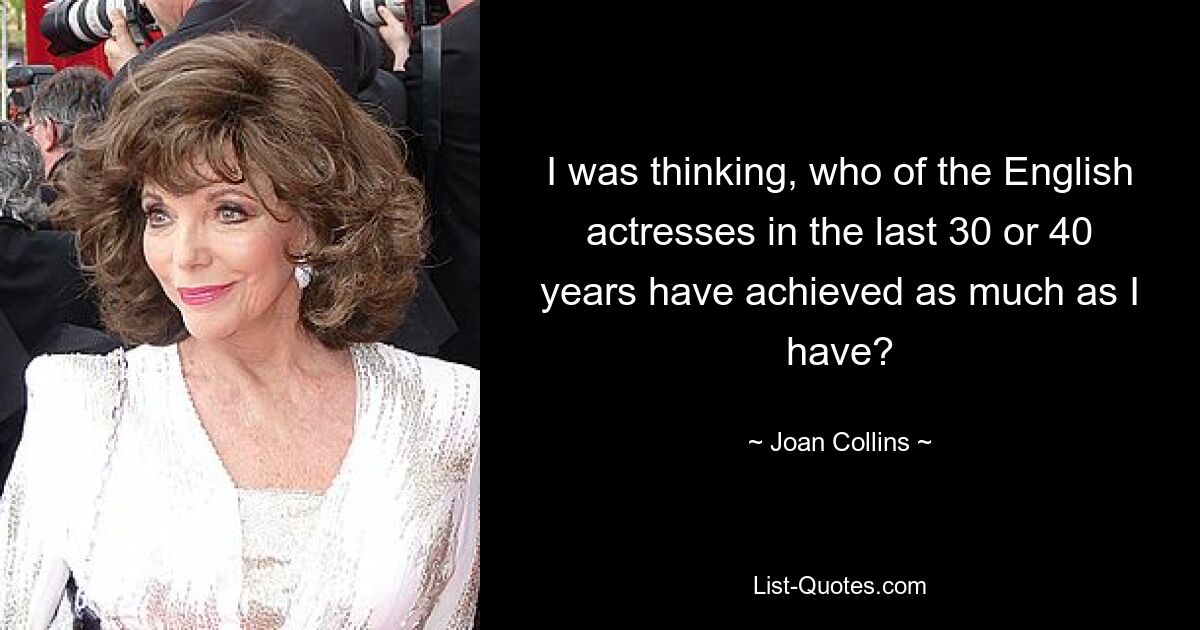 I was thinking, who of the English actresses in the last 30 or 40 years have achieved as much as I have? — © Joan Collins