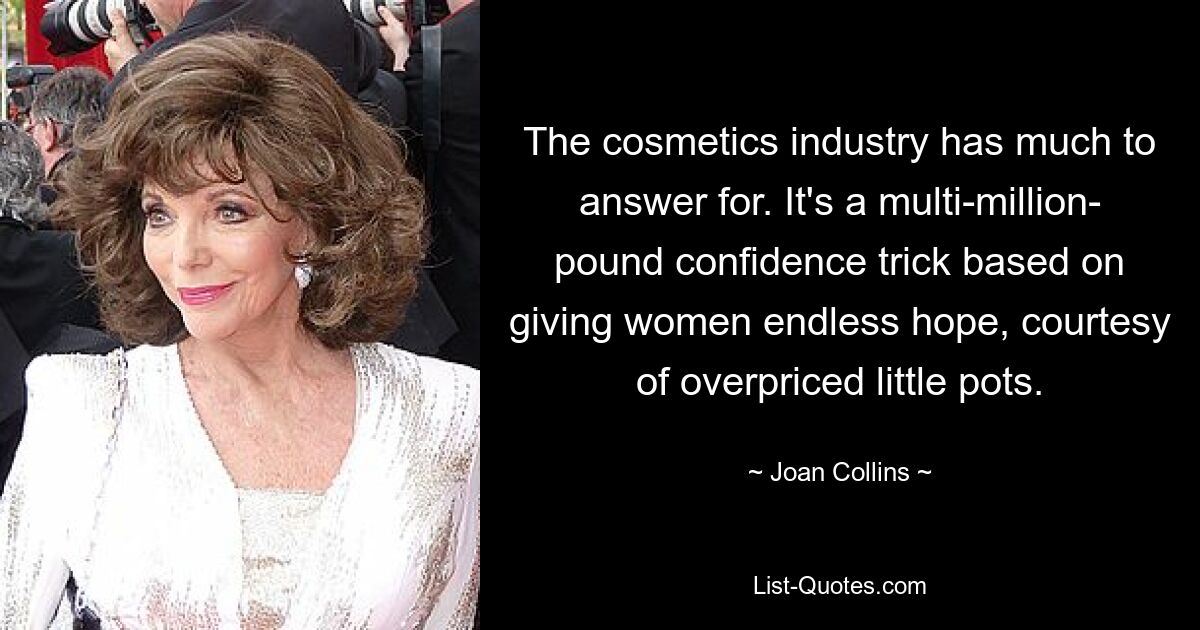 The cosmetics industry has much to answer for. It's a multi-million- pound confidence trick based on giving women endless hope, courtesy of overpriced little pots. — © Joan Collins