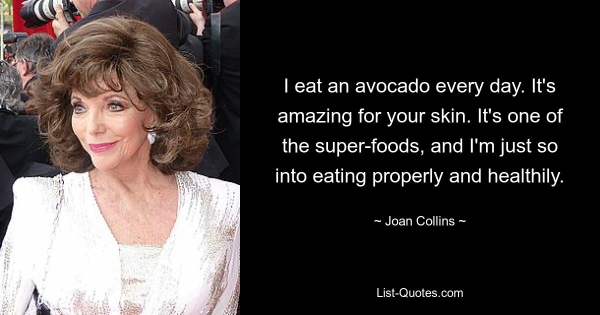 I eat an avocado every day. It's amazing for your skin. It's one of the super-foods, and I'm just so into eating properly and healthily. — © Joan Collins