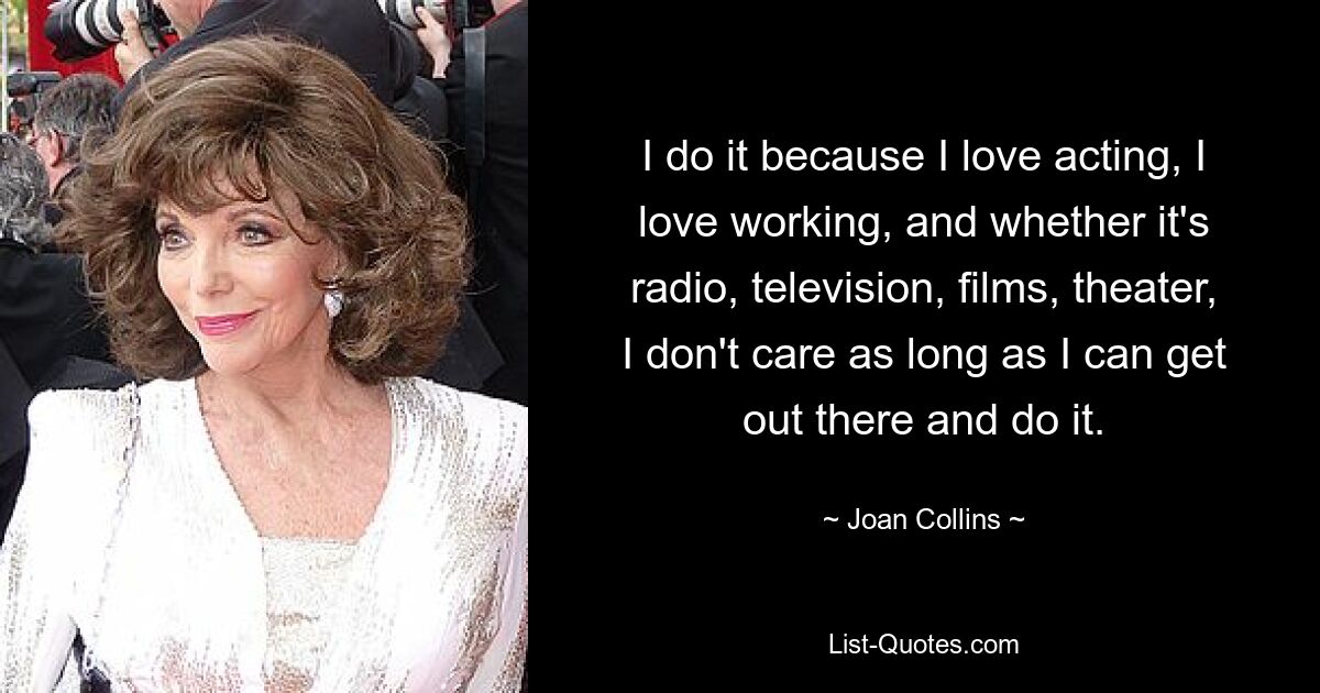 I do it because I love acting, I love working, and whether it's radio, television, films, theater, I don't care as long as I can get out there and do it. — © Joan Collins