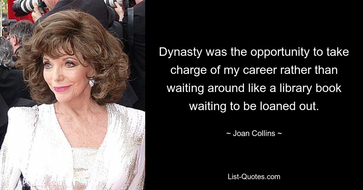 Dynasty was the opportunity to take charge of my career rather than waiting around like a library book waiting to be loaned out. — © Joan Collins