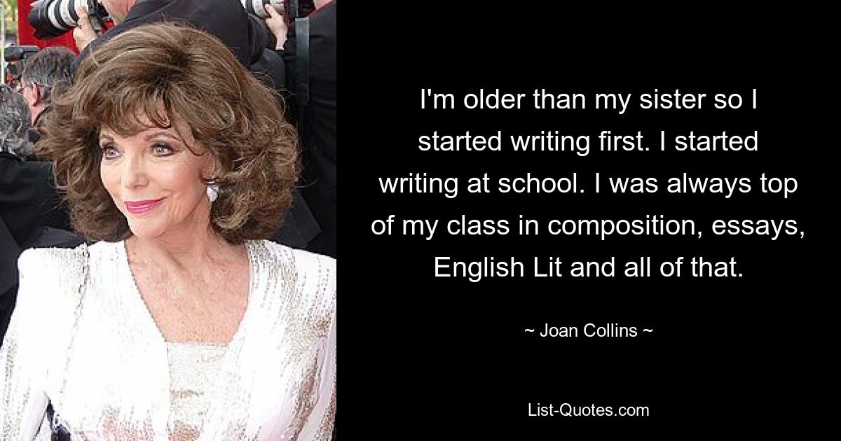 I'm older than my sister so I started writing first. I started writing at school. I was always top of my class in composition, essays, English Lit and all of that. — © Joan Collins