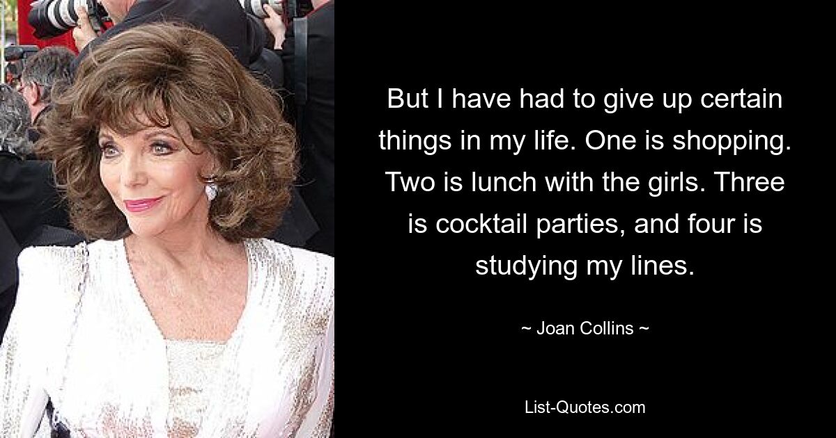 But I have had to give up certain things in my life. One is shopping. Two is lunch with the girls. Three is cocktail parties, and four is studying my lines. — © Joan Collins