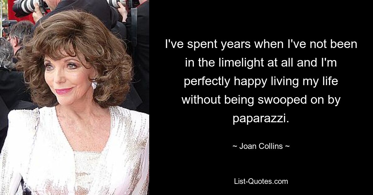 I've spent years when I've not been in the limelight at all and I'm perfectly happy living my life without being swooped on by paparazzi. — © Joan Collins