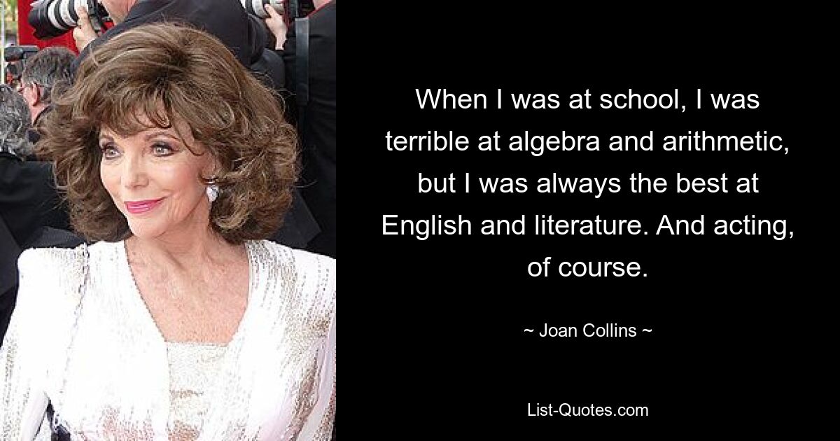 When I was at school, I was terrible at algebra and arithmetic, but I was always the best at English and literature. And acting, of course. — © Joan Collins