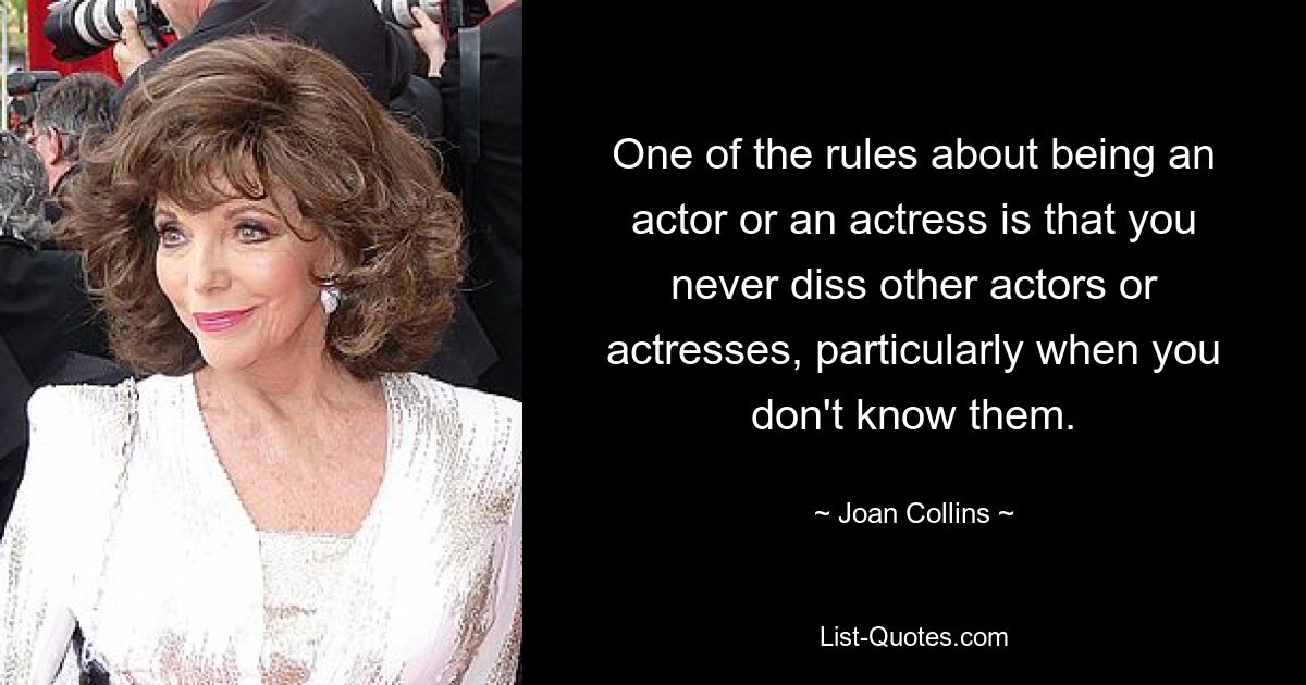 One of the rules about being an actor or an actress is that you never diss other actors or actresses, particularly when you don't know them. — © Joan Collins