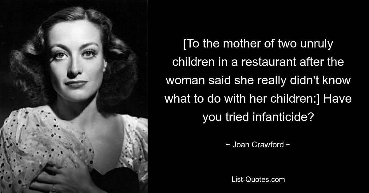 [To the mother of two unruly children in a restaurant after the woman said she really didn't know what to do with her children:] Have you tried infanticide? — © Joan Crawford