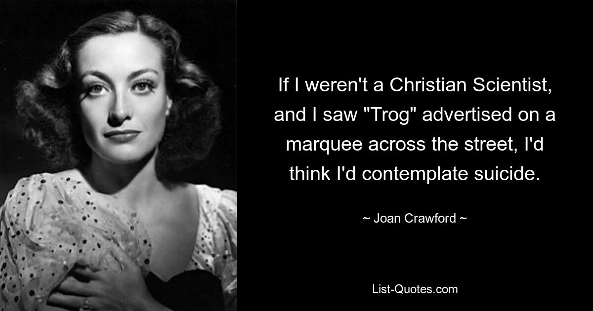 If I weren't a Christian Scientist, and I saw "Trog" advertised on a marquee across the street, I'd think I'd contemplate suicide. — © Joan Crawford