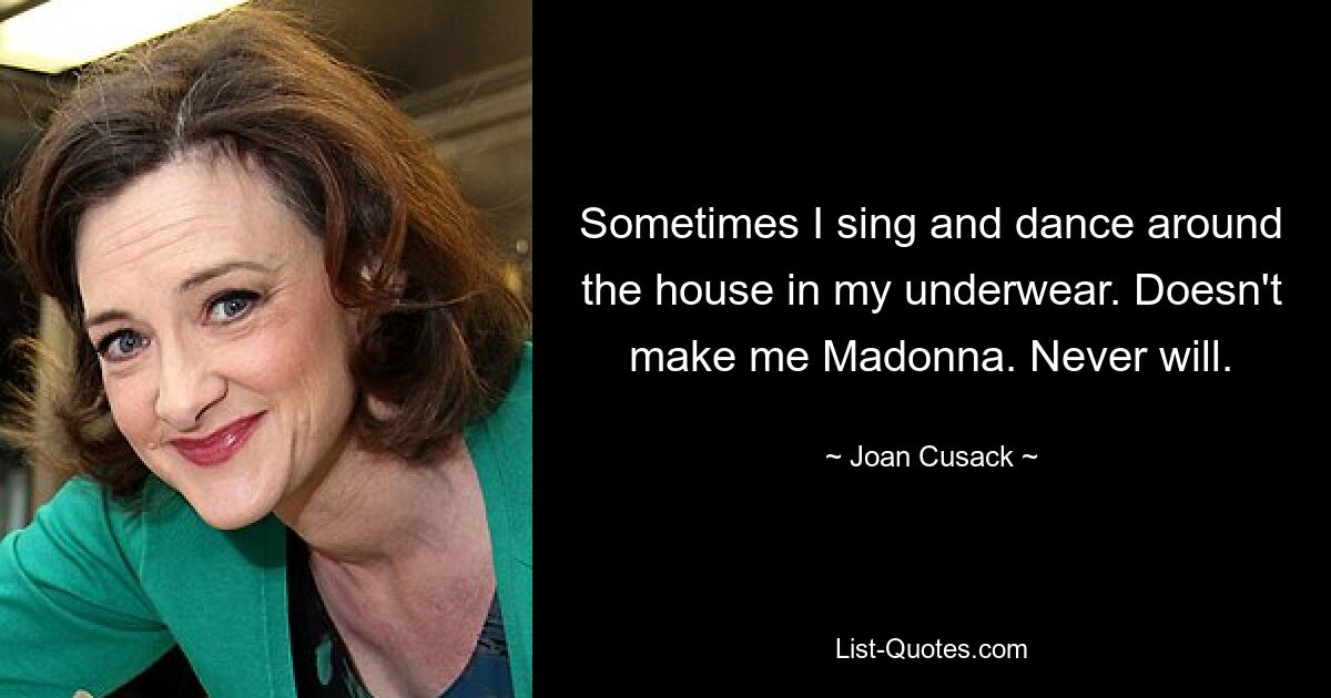 Sometimes I sing and dance around the house in my underwear. Doesn't make me Madonna. Never will. — © Joan Cusack