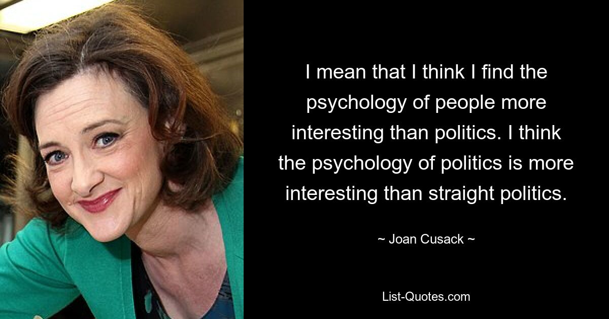 I mean that I think I find the psychology of people more interesting than politics. I think the psychology of politics is more interesting than straight politics. — © Joan Cusack