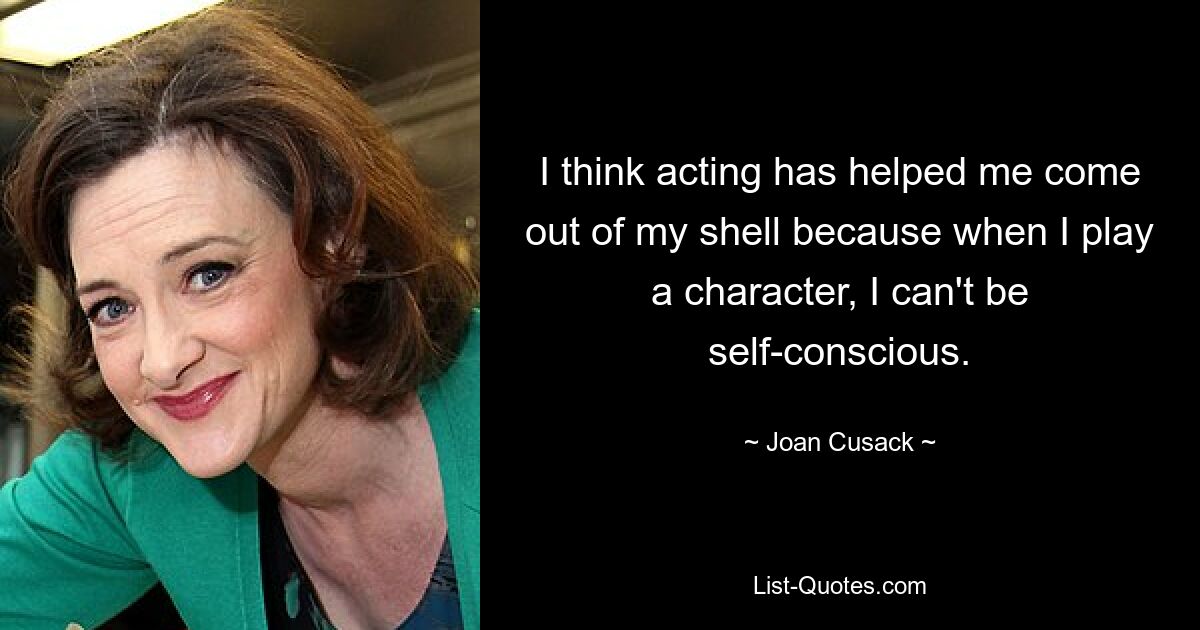 I think acting has helped me come out of my shell because when I play a character, I can't be self-conscious. — © Joan Cusack