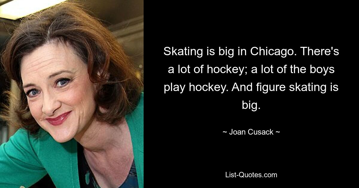 Skating is big in Chicago. There's a lot of hockey; a lot of the boys play hockey. And figure skating is big. — © Joan Cusack