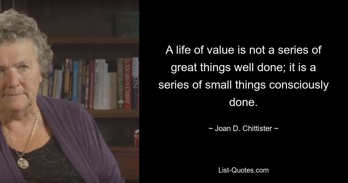 A life of value is not a series of great things well done; it is a series of small things consciously done. — © Joan D. Chittister