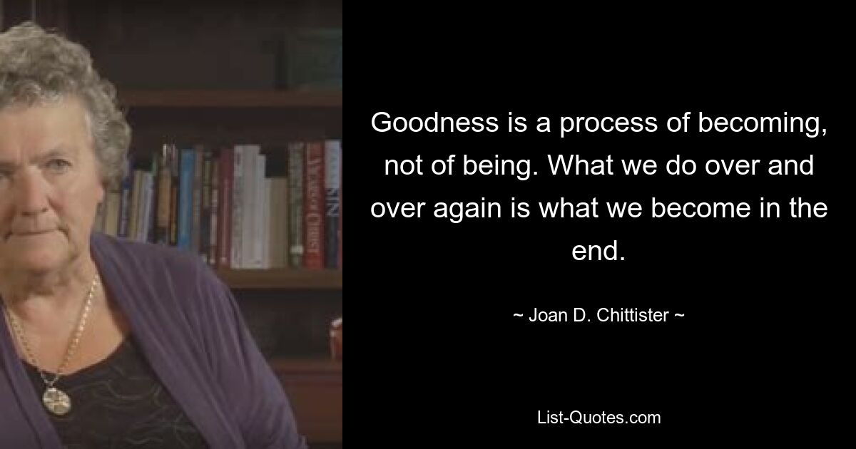 Goodness is a process of becoming, not of being. What we do over and over again is what we become in the end. — © Joan D. Chittister