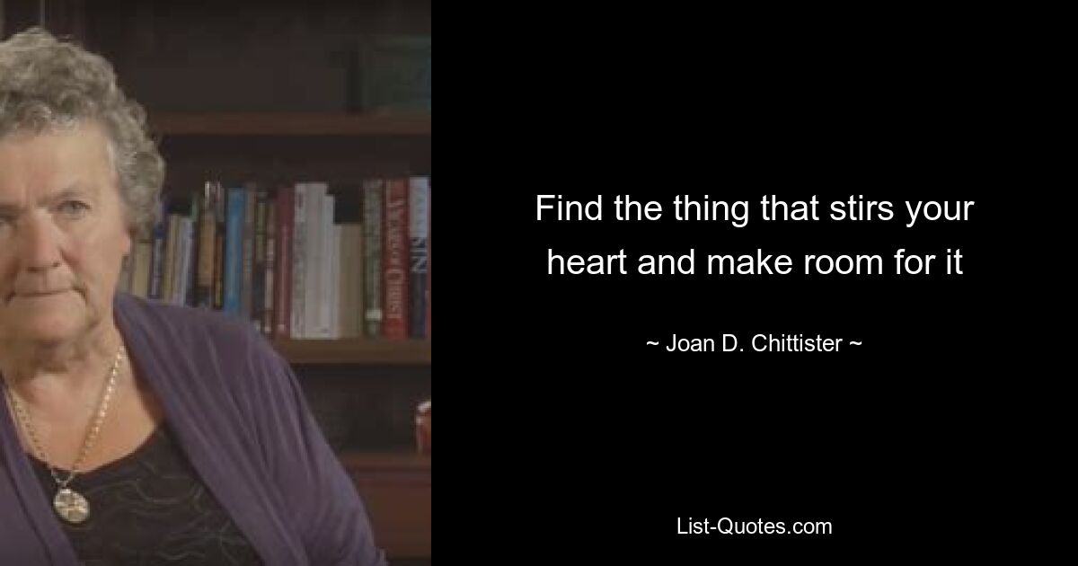 Find the thing that stirs your heart and make room for it — © Joan D. Chittister