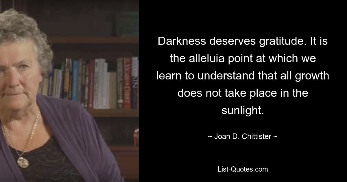 Darkness deserves gratitude. It is the alleluia point at which we learn to understand that all growth does not take place in the sunlight. — © Joan D. Chittister