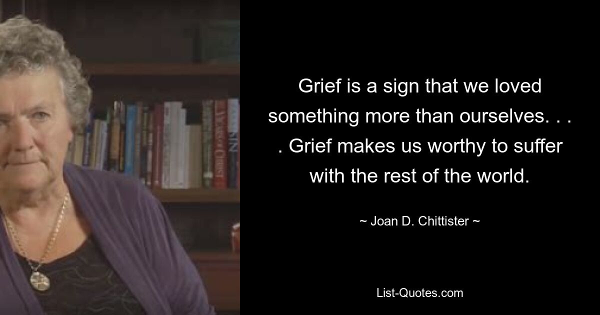 Grief is a sign that we loved something more than ourselves. . . . Grief makes us worthy to suffer with the rest of the world. — © Joan D. Chittister