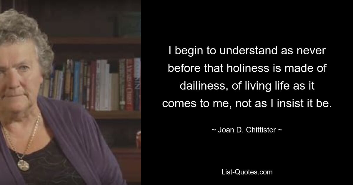 I begin to understand as never before that holiness is made of dailiness, of living life as it comes to me, not as I insist it be. — © Joan D. Chittister