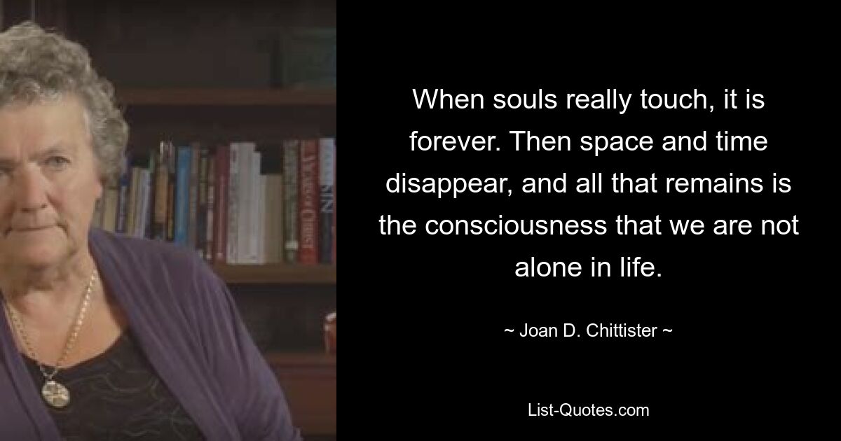 When souls really touch, it is forever. Then space and time disappear, and all that remains is the consciousness that we are not alone in life. — © Joan D. Chittister