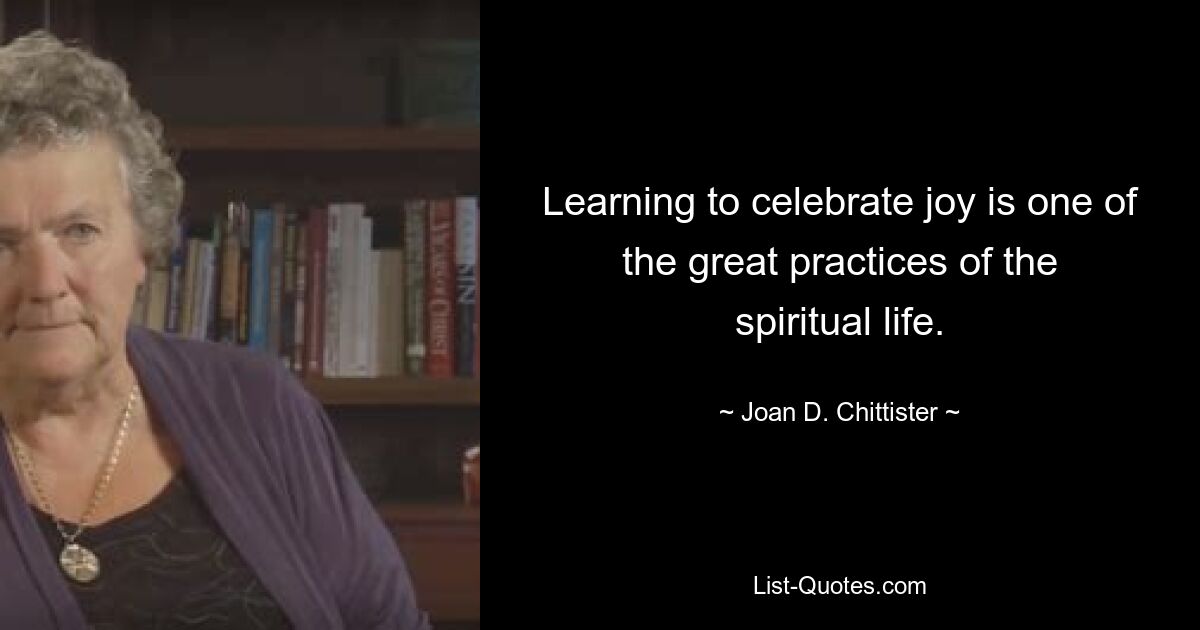 Learning to celebrate joy is one of the great practices of the spiritual life. — © Joan D. Chittister