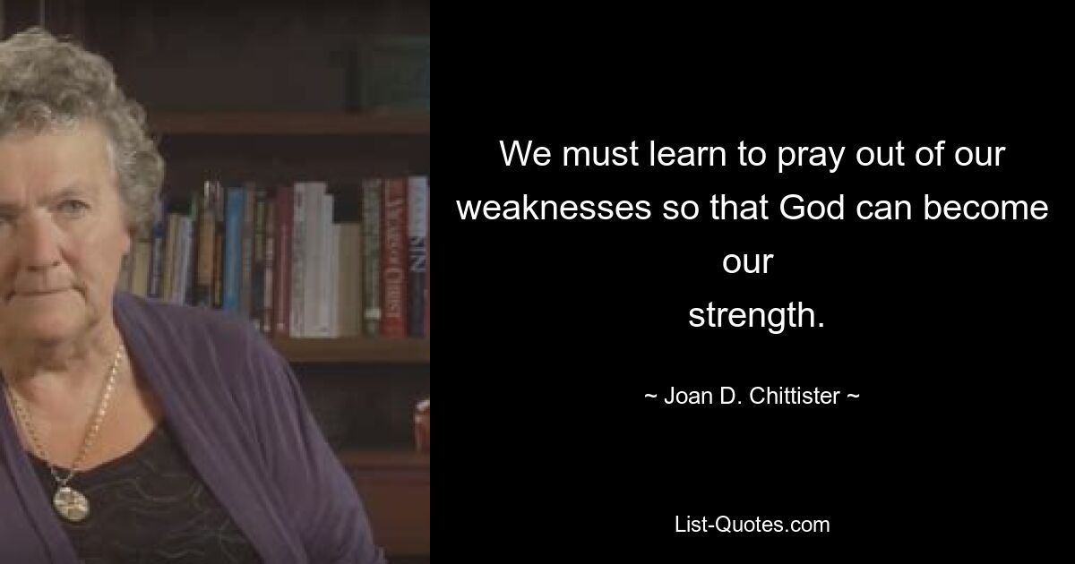 We must learn to pray out of our weaknesses so that God can become our 
 strength. — © Joan D. Chittister