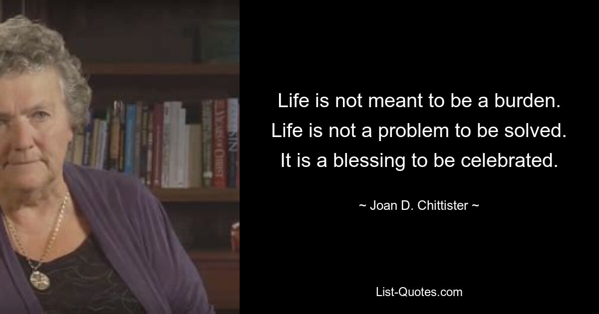 Life is not meant to be a burden. Life is not a problem to be solved. It is a blessing to be celebrated. — © Joan D. Chittister