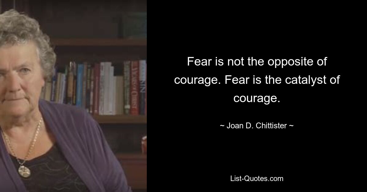 Fear is not the opposite of courage. Fear is the catalyst of courage. — © Joan D. Chittister