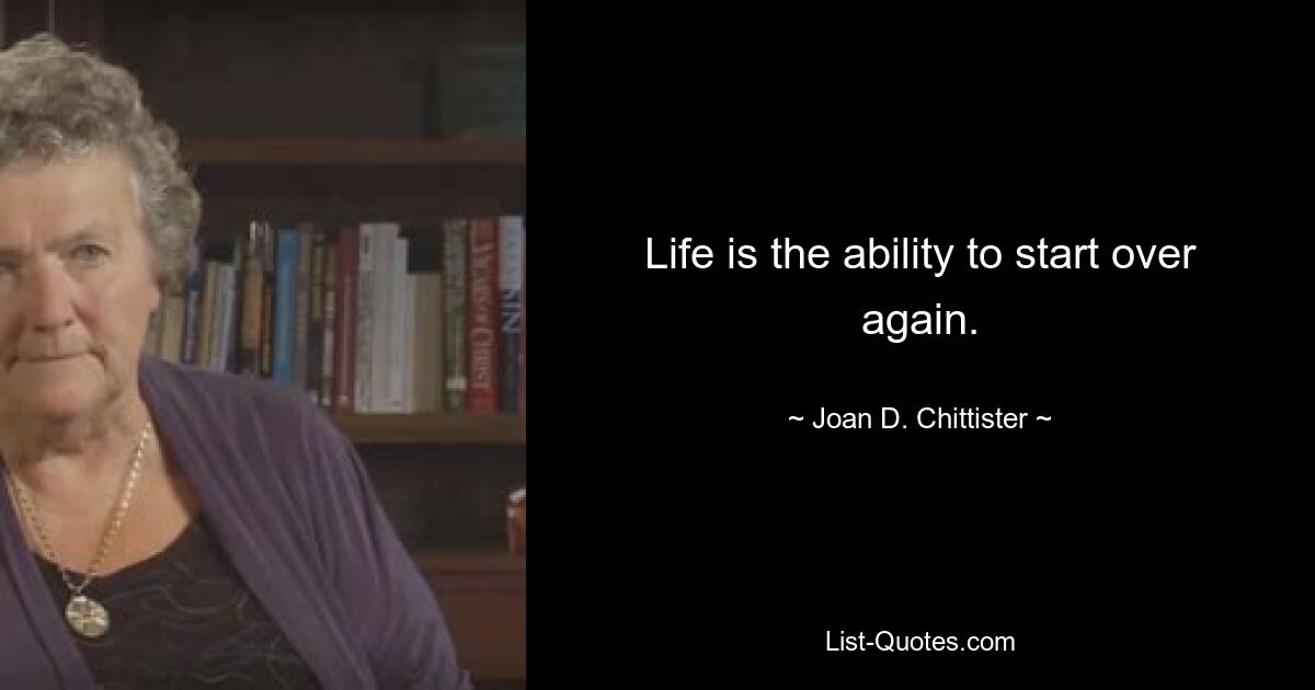 Life is the ability to start over again. — © Joan D. Chittister