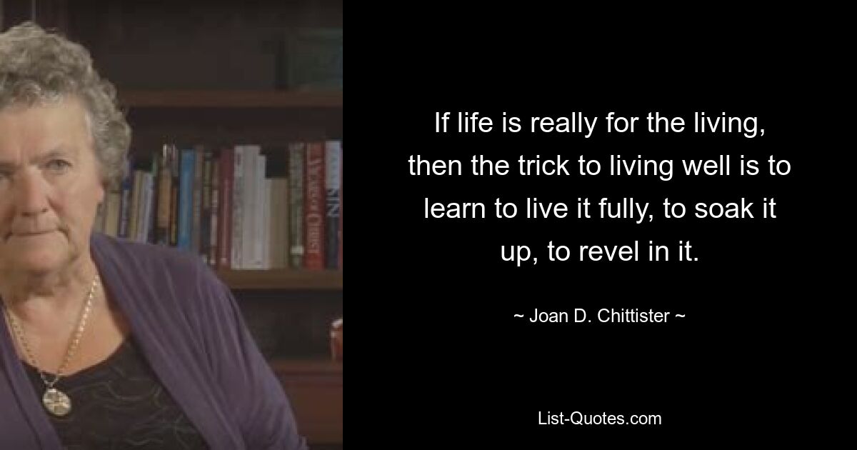 If life is really for the living, then the trick to living well is to learn to live it fully, to soak it up, to revel in it. — © Joan D. Chittister