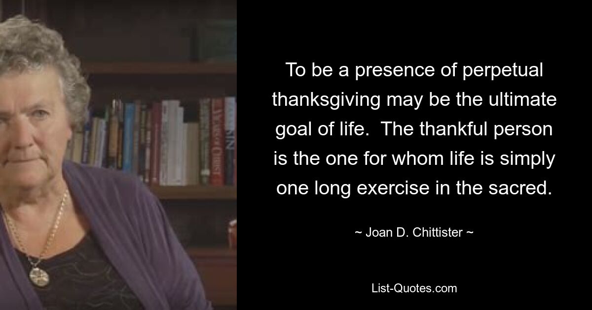 To be a presence of perpetual thanksgiving may be the ultimate goal of life.  The thankful person is the one for whom life is simply one long exercise in the sacred. — © Joan D. Chittister