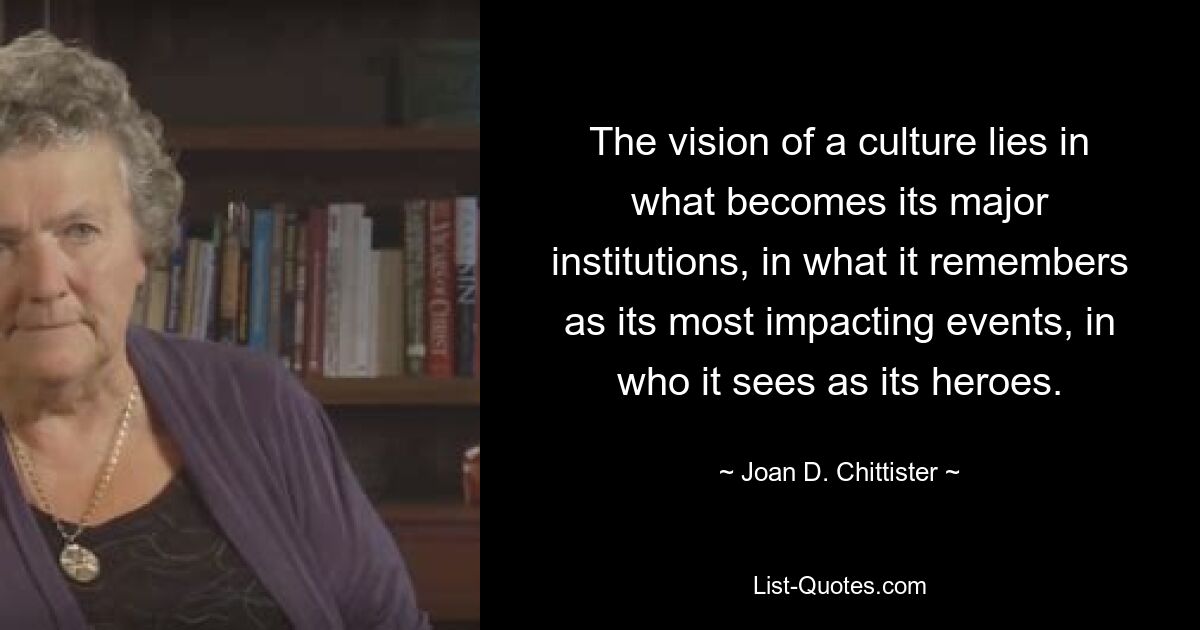 The vision of a culture lies in what becomes its major institutions, in what it remembers as its most impacting events, in who it sees as its heroes. — © Joan D. Chittister