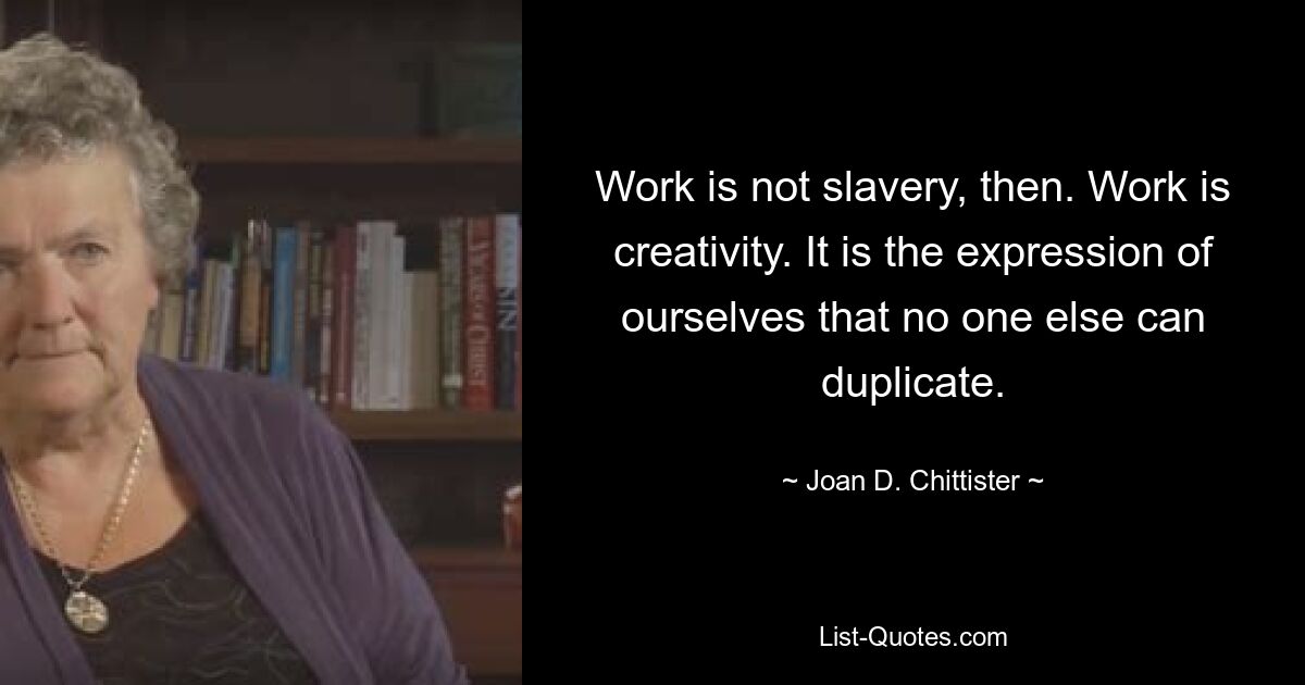 Work is not slavery, then. Work is creativity. It is the expression of ourselves that no one else can duplicate. — © Joan D. Chittister